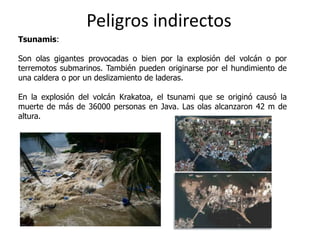 Peligros indirectos
Tsunamis:

Son olas gigantes provocadas o bien por la explosión del volcán o por
terremotos submarinos. También pueden originarse por el hundimiento de
una caldera o por un deslizamiento de laderas.

En la explosión del volcán Krakatoa, el tsunami que se originó causó la
muerte de más de 36000 personas en Java. Las olas alcanzaron 42 m de
altura.
 