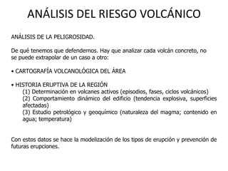 ANÁLISIS DEL RIESGO VOLCÁNICO
ANÁLISIS DE LA PELIGROSIDAD.

De qué tenemos que defendernos. Hay que analizar cada volcán concreto, no
se puede extrapolar de un caso a otro:

• CARTOGRAFÍA VOLCANOLÓGICA DEL ÁREA

• HISTORIA ERUPTIVA DE LA REGIÓN
    (1) Determinación en volcanes activos (episodios, fases, ciclos volcánicos)
    (2) Comportamiento dinámico del edificio (tendencia explosiva, superficies
    afectadas)
    (3) Estudio petrológico y geoquímico (naturaleza del magma; contenido en
    agua; temperatura)


Con estos datos se hace la modelización de los tipos de erupción y prevención de
futuras erupciones.
 