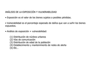 ANÁLISIS DE LA EXPOSICIÓN Y VULNERABILIDAD

• Exposición es el valor de los bienes sujetos a posibles pérdidas.

• Vulnerabilidad es el porcentaje esperado de daños que van a sufrir los bienes
expuestos.

• Análisis de exposición + vulnerabilidad:

    (1)   Distribución de núcleos urbanos
    (2)   Vías de comunicación
    (3)   Distribución de edad de la población
    (4)   Establecimiento y mantenimiento de redes de alerta
    (5)   Etc…
 