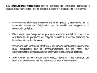 Los precursores volcánicos son el conjunto de anomalías geofísicas o
geoquímicas generadas por la génesis, ascenso y erupción de los magmas.

Los más destacados son:


  •   Movimientos sísmicos: aumento de la magnitud y frecuencia de la
      serie de terremotos. Originados por la presión del magma o la
      formación de fallas.

  •   Distorsiones morfológicas: se producen elevaciones del terreno como
      resultado de las presiones del magma durante su ascenso. Cambios en
      la inclinación de las laderas.

  •   Variaciones del potencial eléctrico y alteraciones del campo magnético
      local producidas por la desmagnetización de las rocas por
      calentamiento y concentraciones anómalas de materiales férricos.

  •   Alteraciones en el campo gravimétrico: debidas a los cambios de
      densidad provocados por los balances de masa diferenciales.
 