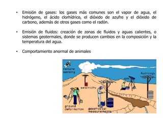 •   Emisión de gases: los gases más comunes son el vapor de agua, el
    hidrógeno, el ácido clorhídrico, el dióxido de azufre y el dióxido de
    carbono, además de otros gases como el radón.

•   Emisión de fluidos: creación de zonas de fluidos y aguas calientes, o
    sistemas geotermales, donde se producen cambios en la composición y la
    temperatura del agua.

•   Comportamiento anormal de animales
 