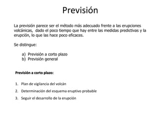 Previsión
La previsión parece ser el método más adecuado frente a las erupciones
volcánicas, dado el poco tiempo que hay entre las medidas predictivas y la
erupción, lo que las hace poco eficaces.

Se distingue:

    a) Previsión a corto plazo
    b) Previsión general


Previsión a corto plazo:

1. Plan de vigilancia del volcán
2. Determinación del esquema eruptivo probable
3. Seguir el desarrollo de la erupción
 
