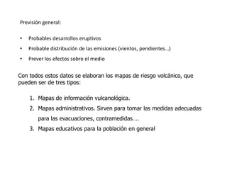 Previsión general:

•   Probables desarrollos eruptivos
•   Probable distribución de las emisiones (vientos, pendientes…)
•   Prever los efectos sobre el medio


Con todos estos datos se elaboran los mapas de riesgo volcánico, que
pueden ser de tres tipos:

    1. Mapas de información vulcanológica.
    2. Mapas administrativos. Sirven para tomar las medidas adecuadas
        para las evacuaciones, contramedidas….
    3. Mapas educativos para la población en general
 