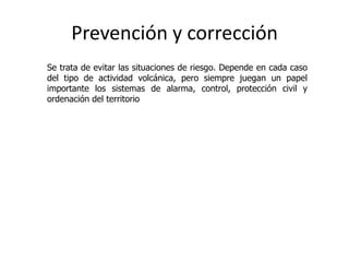 Prevención y corrección
Se trata de evitar las situaciones de riesgo. Depende en cada caso
del tipo de actividad volcánica, pero siempre juegan un papel
importante los sistemas de alarma, control, protección civil y
ordenación del territorio
 