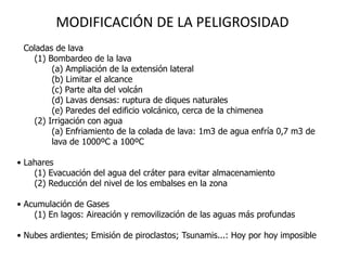 MODIFICACIÓN DE LA PELIGROSIDAD
• Coladas de lava
    (1) Bombardeo de la lava
         (a) Ampliación de la extensión lateral
         (b) Limitar el alcance
         (c) Parte alta del volcán
         (d) Lavas densas: ruptura de diques naturales
         (e) Paredes del edificio volcánico, cerca de la chimenea
    (2) Irrigación con agua
         (a) Enfriamiento de la colada de lava: 1m3 de agua enfría 0,7 m3 de
         lava de 1000ºC a 100ºC

• Lahares
    (1) Evacuación del agua del cráter para evitar almacenamiento
    (2) Reducción del nivel de los embalses en la zona

• Acumulación de Gases
    (1) En lagos: Aireación y removilización de las aguas más profundas

• Nubes ardientes; Emisión de piroclastos; Tsunamis...: Hoy por hoy imposible
 