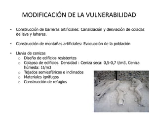 MODIFICACIÓN DE LA VULNERABILIDAD
•   Construcción de barreras artificiales: Canalización y desviación de coladas
    de lava y lahares.

•   Construcción de montañas artificiales: Evacuación de la población

•   Lluvia de cenizas
     o Diseño de edificios resistentes
     o Colapso de edificios. Densidad : Ceniza seca: 0,5-0,7 t/m3, Ceniza
         húmeda: 1t/m3
     o Tejados semiesféricos e inclinados
     o Materiales ignífugos
     o Construcción de refugios


•   Diseño y planificación de sistemas de
    alarma
 