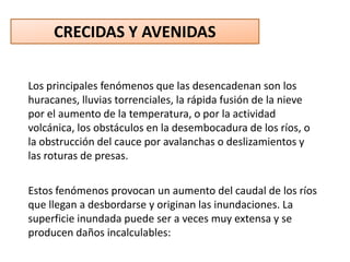 CRECIDAS Y AVENIDAS

Los principales fenómenos que las desencadenan son los
huracanes, lluvias torrenciales, la rápida fusión de la nieve
por el aumento de la temperatura, o por la actividad
volcánica, los obstáculos en la desembocadura de los ríos, o
la obstrucción del cauce por avalanchas o deslizamientos y
las roturas de presas.


Estos fenómenos provocan un aumento del caudal de los ríos
que llegan a desbordarse y originan las inundaciones. La
superficie inundada puede ser a veces muy extensa y se
producen daños incalculables:
 