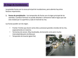 El riesgo de inundaciones

 Las grandes lluvias son la causa principal de inundaciones, pero además hay otros
 factores importantes.

 1. Exceso de precipitación.- Los temporales de lluvias son el origen principal de las
    avenidas. Cuando el terreno no puede absorber o almacenar todo el agua que cae
    esta resbala por la superficie y sube el nivel de los ríos.

 Las lluvias pueden ser de origen.

      •   Frontal. Frentes que duran varios días y provocan grandes crecidas de los ríos,
          especialmente en invierno.
      •   Tormentas de verano. Muy localizadas, de duración corta pero mucha
          intensidad (desastre de Biescas)
      •   Temporales de levante (gota fría)
 