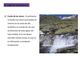 El riesgo de inundaciones




2. Fusión de las nieves.- En primavera
   se funden las nieves acumuladas en
   invierno en las zonas de alta
   montaña y es cuando los ríos que
   se alimentan de estas aguas van
   más crecidos. Si en esa época
   coinciden fuertes lluvias, lo cual no
   es infrecuente, se producen
   inundaciones.
 