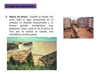 El riesgo de inundaciones


3. Rotura de presas.- Cuando se rompe una
   presa toda el agua almacenada en el
   embalse es liberada bruscamente y se
   forman grandes inundaciones muy
   peligrosas. Casos como el de la presa de
   Tous que se rompió en España, han
   sucedido en muchos países.
 