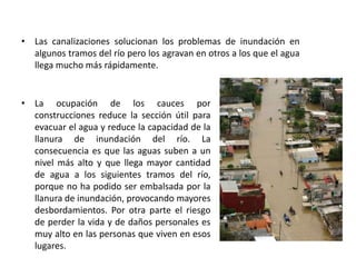 • Las canalizaciones solucionan los problemas de inundación en
  algunos tramos del río pero los agravan en otros a los que el agua
  llega mucho más rápidamente.


• La ocupación de los cauces por
  construcciones reduce la sección útil para
  evacuar el agua y reduce la capacidad de la
  llanura de inundación del río. La
  consecuencia es que las aguas suben a un
  nivel más alto y que llega mayor cantidad
  de agua a los siguientes tramos del río,
  porque no ha podido ser embalsada por la
  llanura de inundación, provocando mayores
  desbordamientos. Por otra parte el riesgo
  de perder la vida y de daños personales es
  muy alto en las personas que viven en esos
  lugares.
 