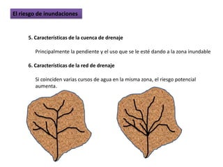 El riesgo de inundaciones


      5. Características de la cuenca de drenaje

         Principalmente la pendiente y el uso que se le esté dando a la zona inundable

      6. Características de la red de drenaje

         Si coinciden varias cursos de agua en la misma zona, el riesgo potencial
         aumenta.
 