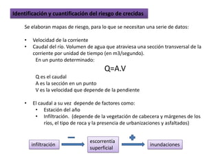 Identificación y cuantificación del riesgo de crecidas

    Se elaboran mapas de riesgo, para lo que se necesitan una serie de datos:

    •   Velocidad de la corriente
    •   Caudal del río. Volumen de agua que atraviesa una sección transversal de la
        corriente por unidad de tiempo (en m3/segundo).
         En un punto determinado:
                                       Q=A.V
          Q es el caudal
          A es la sección en un punto
          V es la velocidad que depende de la pendiente

    •   El caudal a su vez depende de factores como:
         • Estación del año
         • Infiltración. (depende de la vegetación de cabecera y márgenes de los
             ríos, el tipo de roca y la presencia de urbanizaciones y asfaltados)


                                 escorrentía
        infiltración                                        inundaciones
                                 superficial
 