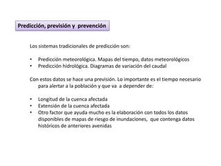 Predicción, previsión y prevención


    Los sistemas tradicionales de predicción son:

    •   Predicción meteorológica. Mapas del tiempo, datos meteorológicos
    •   Predicción hidrológica. Diagramas de variación del caudal

    Con estos datos se hace una previsión. Lo importante es el tiempo necesario
       para alertar a la población y que va a depender de:

    •   Longitud de la cuenca afectada
    •   Extensión de la cuenca afectada
    •   Otro factor que ayuda mucho es la elaboración con todos los datos
        disponibles de mapas de riesgo de inundaciones, que contenga datos
        históricos de anteriores avenidas
 