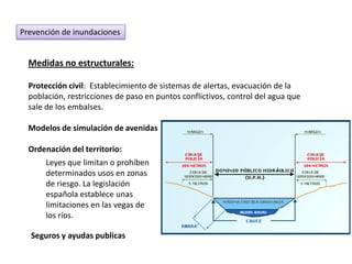 Prevención de inundaciones


  Medidas no estructurales:

  Protección civil: Establecimiento de sistemas de alertas, evacuación de la
  población, restricciones de paso en puntos conflictivos, control del agua que
  sale de los embalses.

  Modelos de simulación de avenidas

  Ordenación del territorio:
      Leyes que limitan o prohíben
      determinados usos en zonas
      de riesgo. La legislación
      española establece unas
      limitaciones en las vegas de
      los ríos.

  Seguros y ayudas publicas
 