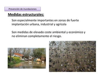 Prevención de inundaciones

Medidas estructurales:
  Son especialmente importantes en zonas de fuerte
  implantación urbana, industrial y agrícola

  Son medidas de elevado coste ambiental y económico y
  no eliminan completamente el riesgo.
 