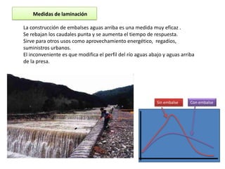 Medidas de laminación

La construcción de embalses aguas arriba es una medida muy eficaz .
Se rebajan los caudales punta y se aumenta el tiempo de respuesta.
Sirve para otros usos como aprovechamiento energético, regadíos,
suministros urbanos.
El inconveniente es que modifica el perfil del río aguas abajo y aguas arriba
de la presa.




                                                            Sin embalse    Con embalse
 