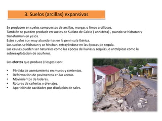 3. Suelos (arcillas) expansivas

Se producen en suelos compuestos de arcillas, margas o limos arcillosos.
También se pueden producir en suelos de Sulfato de Calcio ( anhidrita) , cuando se hidratan y
transforman en yesos.
Estos suelos son muy abundantes en la península Ibérica.
Los suelos se hidratan y se hinchan, retrayéndose en las épocas de sequía.
Las causas pueden ser naturales como las épocas de lluvias y sequías, o antrópicas como la
sobreexplotación de acuíferos.

Los efectos que produce (riesgos) son:

•   Pérdida de asentamiento en muros y cimientos.
•   Deformación de pavimentos en las aceras.
•   Movimientos de laderas.
•   Roturas de cañerías y drenajes.
•   Aparición de cavidades por disolución de sales.
 