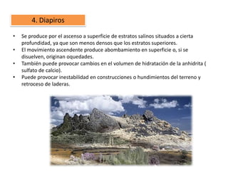 4. Diapiros

•   Se produce por el ascenso a superficie de estratos salinos situados a cierta
    profundidad, ya que son menos densos que los estratos superiores.
•   El movimiento ascendente produce abombamiento en superficie o, si se
    disuelven, originan oquedades.
•   También puede provocar cambios en el volumen de hidratación de la anhidrita (
    sulfato de calcio).
•   Puede provocar inestabilidad en construcciones o hundimientos del terreno y
    retroceso de laderas.
 