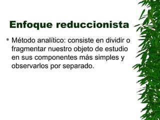 Enfoque reduccionista
   Método analítico: consiste en dividir o
    fragmentar nuestro objeto de estudio
    en sus componentes más simples y
    observarlos por separado.
 