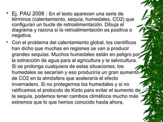   Ej. PAU 2006 : En el texto aparecen una serie de
    términos (calentamiento, sequía, humedales, CO2) que
    configuran un bucle de retroalimentación. Dibuja el
    diagrama y razona si la retroalimentación es positiva o
    negativa.
   Con el problema del calentamiento global, los científicos
    han dicho que muchas en regiones se van a producir
    grandes sequías. Muchos humedales están en peligro por
    la extracción de agua para al agricultura y la selvicultura.
    Si se prolonga cualquiera de estas situaciones, los
    humedales se secarían y eso produciría un gran aumento
    de CO2 en la atmósfera que aceleraría el efecto
    invernadero. Si no protegemos los humedales y si no
    ratificamos el protocolo de Kioto para evitar el aumento de
    la sequía, podemos tener cambios climáticos mucho más
    extremos que lo que hemos conocido hasta ahora,
 
