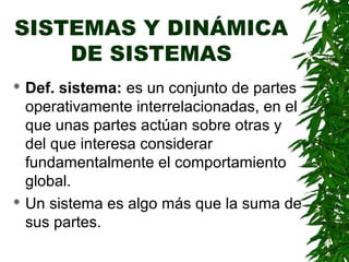 SISTEMAS Y DINÁMICA
    DE SISTEMAS
 Def. sistema: es un conjunto de partes
  operativamente interrelacionadas, en el
  que unas partes actúan sobre otras y
  del que interesa considerar
  fundamentalmente el comportamiento
  global.
 Un sistema es algo más que la suma de

  sus partes.
 