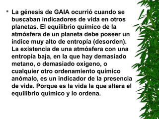   La génesis de GAIA ocurrió cuando se
    buscaban indicadores de vida en otros
    planetas. El equilibrio químico de la
    atmósfera de un planeta debe poseer un
    índice muy alto de entropía (desorden).
    La existencia de una atmósfera con una
    entropía baja, en la que hay demasiado
    metano, o demasiado oxígeno, o
    cualquier otro ordenamiento químico
    anómalo, es un indicador de la presencia
    de vida. Porque es la vida la que altera el
    equilibrio químico y lo ordena.
 