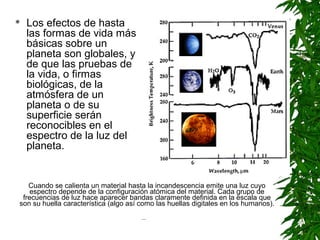    Los efectos de hasta
    las formas de vida más
    básicas sobre un
    planeta son globales, y
    de que las pruebas de
    la vida, o firmas
    biológicas, de la
    atmósfera de un
    planeta o de su
    superficie serán
    reconocibles en el
    espectro de la luz del
    planeta.


   Cuando se calienta un material hasta la incandescencia emite una luz cuyo
    espectro depende de la configuración atómica del material. Cada grupo de
 frecuencias de luz hace aparecer bandas claramente definida en la escala que
son su huella característica (algo así como las huellas digitales en los humanos).
                                       ...
 