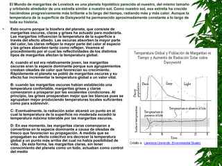 El Mundo de margaritas de Lovelock es una planeta hipotético parecido al nuestro, del mismo tamaño
    y orbitando alrededor de una estrella similar a nuestro sol. Como nuestro sol, esa estrella ha crecido
    haciéndose progresivamente más brillante a lo largo del tiempo, radiando más y más calor. Aunque la
    temperatura de la superficie de Daisyworld ha permanecido aproximadamente constante a lo largo de
    toda su historia.
   Esto ocurre porque la biosfera del planeta, que consiste de
    margaritas oscuras, claras y grises ha actuado para moderarla.
    Las margaritas influencian la temperatura de la superficie a
    través del efecto albedo. Las oscuras absorben la mayor parte
    del calor, las claras reflejan la mayor parte del calor al espacio
    y las grises absorben tanto como reflejan. Veamos el
    procedimiento por el cual las reflectividades de los distintos
    tipos de margaritas afectan la temperatura global.

    A: cuando el sol era relativamente joven, las margaritas
    oscuras eran la especie dominante porque sus agrupamientos
    creaban oleadas de calor que favorecían su crecimiento.
    Rápidamente el planeta se pobló de margaritas oscuras y su
    efecto fue incrementar la temperatura global a un valor vital.

    B: cuando las margaritas oscuras habían establecido una
    temperatura confortable, margaritas grises y claras
    comenzaron a prosperar por las excelentes condiciones. Al
    principio, las grises prosperaban mejor que las blancas pues se
    agrupaban mejor produciendo temperaturas locales suficientes
    como para sobrevivir.

    C: Eventualmente, la radiación solar alcanzó un punto en el
    cual la temperatura de la superficie no moderada excedió la
    temperatura máxima tolerable por las margaritas oscuras.

    D: En ese momento, las margaritas claras comenzaron a
    convertirse en la especie dominante a causa de oleadas de
    fresco que favorecían su propagación. A medida que se
    propagaban su efecto colectivo era decrecer la temperatura
    global a un punto más arriba del cual no había posibilidad de
    vida. . De ésta forma, las margaritas claras, sin tener
    conocimiento del planeta como un todo, actuaban como control
    del medio
 