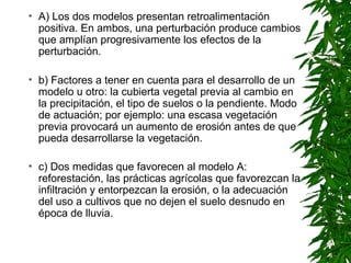 • A) Los dos modelos presentan retroalimentación
  positiva. En ambos, una perturbación produce cambios
  que amplían progresivamente los efectos de la
  perturbación.

• b) Factores a tener en cuenta para el desarrollo de un
  modelo u otro: la cubierta vegetal previa al cambio en
  la precipitación, el tipo de suelos o la pendiente. Modo
  de actuación; por ejemplo: una escasa vegetación
  previa provocará un aumento de erosión antes de que
  pueda desarrollarse la vegetación.

• c) Dos medidas que favorecen al modelo A:
  reforestación, las prácticas agrícolas que favorezcan la
  infiltración y entorpezcan la erosión, o la adecuación
  del uso a cultivos que no dejen el suelo desnudo en
  época de lluvia.
 