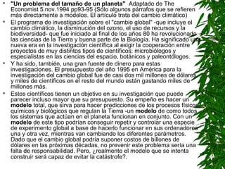   "Un problema del tamaño de un planeta" Adaptado de The
    Economist 5.nov.1994 pp93-95 (Sólo algunos párrafos que se refieren
    más directamente a modelos. El artículo trata del cambio climático)
   El programa de investigación sobre el "cambio global" -que incluye el
    cambio climático, la disminución del ozono, el uso de recursos y la
    biodiversidad- que fue iniciado al final de los años 80 ha revolucionado
    las ciencias de la Tierra y buena parte de la Biología. Ha significado una
    nueva era en la investigación científica al exigir la cooperación entre
    proyectos de muy distintos tipos de científicos: microbiólogos y
    especialistas en las ciencias del espacio, botánicos y paleontólogos.
   Y ha sido, también, una gran fuente de dinero para estas
    investigaciones. El presupuesto del año 1995 en América para la
    investigación del cambio global fue de casi dos mil millones de dólares
    y miles de científicos en el resto del mundo están gastando miles de
    millones más.
   Estos científicos tienen un objetivo en su investigación que puede
    parecer incluso mayor que su presupuesto. Su empeño es hacer un
    modelo total, que sirva para hacer predicciones de los procesos físicos,
    químicos y biológicos que regulan la Tierra -un modelo de como todos
    los sistemas que actúan en el planeta funcionan en conjunto. Con un
    modelo de este tipo podrían conseguir repetir y controlar una especie
    de experimento global a base de hacerlo funcionar en sus ordenadores
    una y otra vez, mientras van cambiando los diferentes parámetros.
    Dado que el cambio global podría suponer costos de billones de
    dólares en las próximas décadas, no prevenir este problema sería una
    falta de responsabilidad. Pero, ¿realmente el modelo que se intenta
    construir será capaz de evitar la catástrofe?.
 
