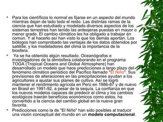    Para los científicos lo normal es fijarse en un aspecto del mundo
    mientras dejan de lado todo el resto. Las distintas ramas de la
    ciencia que han estudiado y modelado diversos aspectos de los
    sistemas terrestres han tenido las anteojeras puestas en mayor o
    menor grado. El cambio climático les ha obligado a trabajar en
    común. Y al hacerlo así han visto lo que los demás aportan. Los
    biólogos han comprobado las ventajas de los datos obtenidos por
    satélite; y los modeladores del clima la importancia de la
    biosfera.
    Ya se ha obtenido algún resultado. Oceanógrafos e
    investigadores de la atmósfera colaborando en el programa
    TOGA (Tropical Oceans and Global Atmosphere) han
    desarrollado un modelo que hace predicciones a largo plazo del
    fenómeno climático periódico del Pacífico llamado "El Niño". Sus
    previsiones de alteraciones en las precipitaciones ayudan a los
    agricultores a ajustar sus planes de cultivo. Así se logró
    mantener el rendimiento agrícola en Perú en 1986-87 y de nuevo
    en Brasil en 1991-92, a pesar de la sequía. La confianza en que
    los nuevos modelos capaces de predecir el clima y los cambios
    ecológicos traerán beneficios económicos como estos, ha
    convertido a la ciencia del cambio global en la nueva gran
    favorita.
   Predicciones como la de "El Niño" han sido posibles al traducir
    una visión conceptual del mundo en un modelo computacional.
 