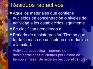 Residuos radiactivos
 Aquellos  materiales que contiene
  nucleidos en concentración o niveles de
  actividad a los establecidos legalmente.
 Se clasifican atendiendo a:
 Periodo de desintegración. Tiempo que
  tarda la masa de un isótopo en reducirse
  a la mitad.
 Actividad específica = número de
 desintegraciones nucleares por unidad de
 tiempo y masa. Se mide en becquerelios (d/s)
 