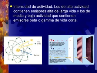    Intensidad de actividad. Los de alta actividad
    contienen emisores alfa de larga vida y los de
    media y baja actividad que contienen
    emisores beta o gamma de vida corta.
 