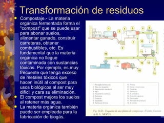 Transformación de residuos
 Compostaje.- La materia
  orgánica fermentada forma el
  "compost" que se puede usar
  para abonar suelos,
  alimentar ganado, construir
  carreteras, obtener
  combustibles, etc. Es
  fundamental que la materia
  orgánica no llegue
  contaminada con sustancias
  tóxicas. Por ejemplo, es muy
  frecuente que tenga exceso
  de metales tóxicos que
  hacen inútil al compost para
  usos biológicos al ser muy
  difícil y cara su eliminación.
 El compost mejora los suelos
  al retener más agua.
 La materia orgánica también
  puede ser empleada para la
  fabricación de biogás.
 