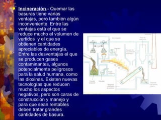    Incineración.- Quemar las
    basuras tiene varias
    ventajas, pero también algún
    inconveniente. Entre las
    ventajas está el que se
    reduce mucho el volumen de
    vertidos y el que se
    obtienen cantidades
    apreciables de energía.
    Entre las desventajas el que
    se producen gases
    contaminantes, algunos
    potencialmente peligrosos
    para la salud humana, como
    las dioxinas. Existen nuevas
    tecnologías que reducen
    mucho los aspectos
    negativos, pero son caras de
    construcción y manejo y
    para que sean rentables
    deben tratar grandes
    cantidades de basura.
 
