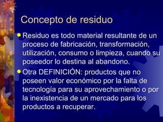 Concepto de residuo
 Residuo   es todo material resultante de un
  proceso de fabricación, transformación,
  utilización, consumo o limpieza, cuando su
  poseedor lo destina al abandono.
 Otra DEFINICIÓN: productos que no
  poseen valor económico por la falta de
  tecnología para su aprovechamiento o por
  la inexistencia de un mercado para los
  productos a recuperar.
 