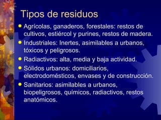 Tipos de residuos
 Agrícolas, ganaderos, forestales: restos de
  cultivos, estiércol y purines, restos de madera.
 Industriales: Inertes, asimilables a urbanos,
  tóxicos y peligrosos.
 Radiactivos: alta, media y baja actividad.
 Sólidos urbanos: domiciliarios,
  electrodomésticos, envases y de construcción.
 Sanitarios: asimilables a urbanos,
  biopeligrosos, químicos, radiactivos, restos
  anatómicos.
 