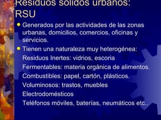 Residuos sólidos urbanos:
RSU
 Generados por las actividades de las zonas
  urbanas, domicilios, comercios, oficinas y
  servicios.
 Tienen una naturaleza muy heterogénea:
  Residuos Inertes: vidrios, escoria
  Fermentables: materia orgánica de alimentos.
  Combustibles: papel, cartón, plásticos.
  Voluminosos: trastos, muebles
  Electrodomésticos
  Teléfonos móviles, baterías, neumáticos etc..
 