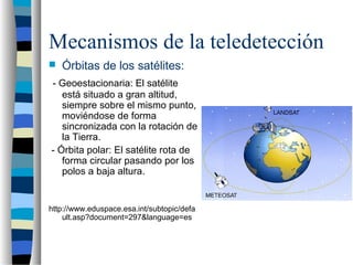 Mecanismos de la teledetección
 Órbitas de los satélites:
- Geoestacionaria: El satélite
está situado a gran altitud,
siempre sobre el mismo punto,
moviéndose de forma
sincronizada con la rotación de
la Tierra.
- Órbita polar: El satélite rota de
forma circular pasando por los
polos a baja altura.
http://www.eduspace.esa.int/subtopic/defa
ult.asp?document=297&language=es
 
