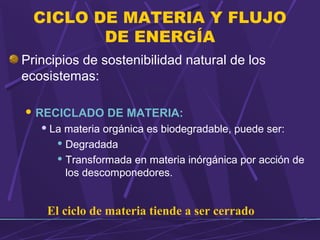 CICLO DE MATERIA Y FLUJO 
DE ENERGÍA 
Principios de sostenibilidad natural de los 
ecosistemas: 
RECICLADO DE MATERIA: 
La materia orgánica es biodegradable, puede ser: 
Degradada 
Transformada en materia inórgánica por acción de 
los descomponedores. 
El ciclo de materia tiende a ser cerrado 
 
