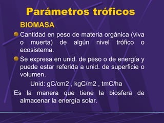 Parámetros tróficos 
BIOMASA 
Cantidad en peso de materia orgánica (viva 
o muerta) de algún nivel trófico o 
ecosistema. 
Se expresa en unid. de peso o de energía y 
puede estar referida a unid. de superficie o 
volumen. 
Unid: gC/cm2 , kgC/m2 , tmC/ha 
Es la manera que tiene la biosfera de 
almacenar la energía solar. 
 