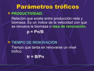 Parámetros tróficos 
PRODUCTIVIDAD: 
Relación que existe entre producción neta y 
biomasa. Es un índice de la velocidad con que 
se renueva la biomasa o tasa de renovación. 
p = Pn/B 
TIEMPO DE RENOVACIÓN 
Tiempo que tarda en renovarse un nivel 
trófico. 
tr = B/Pn 
 