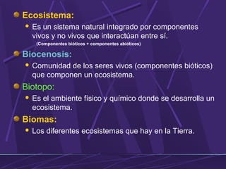 Ecosistema: 
 Es un sistema natural integrado por componentes 
vivos y no vivos que interactúan entre sí. 
(Componentes bióticos + componentes abióticos) 
Biocenosis: 
 Comunidad de los seres vivos (componentes bióticos) 
que componen un ecosistema. 
Biotopo: 
 Es el ambiente físico y químico donde se desarrolla un 
ecosistema. 
Biomas: 
 Los diferentes ecosistemas que hay en la Tierra. 
 