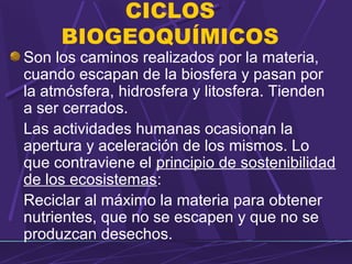 CICLOS 
BIOGEOQUÍMICOS 
Son los caminos realizados por la materia, 
cuando escapan de la biosfera y pasan por 
la atmósfera, hidrosfera y litosfera. Tienden 
a ser cerrados. 
Las actividades humanas ocasionan la 
apertura y aceleración de los mismos. Lo 
que contraviene el principio de sostenibilidad 
de los ecosistemas: 
Reciclar al máximo la materia para obtener 
nutrientes, que no se escapen y que no se 
produzcan desechos. 
 