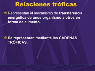 Relaciones tróficas 
Representan el mecanismo de transferencia 
energética de unos organismo a otros en 
forma de alimento. 
Se representan mediante las CADENAS 
TRÓFICAS. 
 