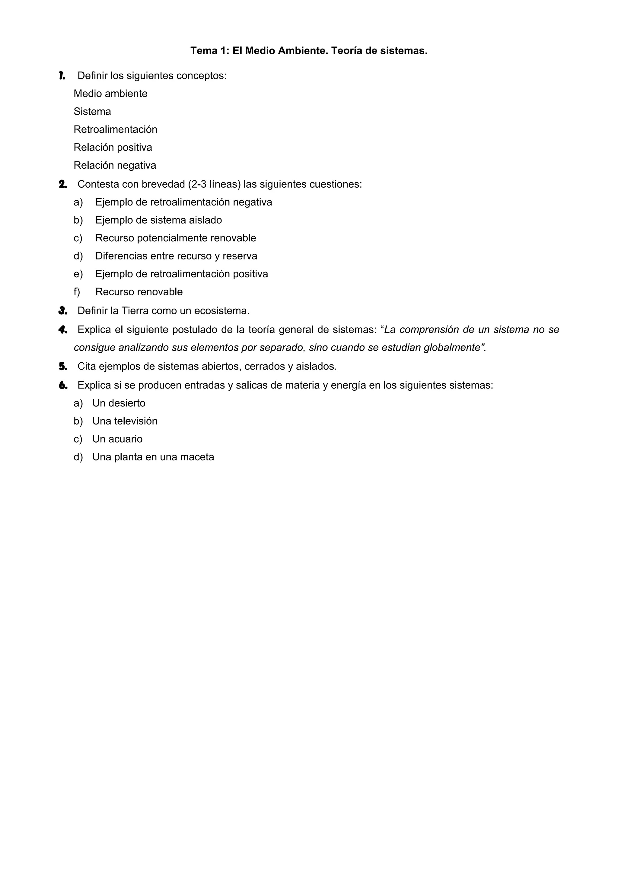 Tema 1: El Medio Ambiente. Teoría de sistemas.
1. Definir los siguientes conceptos:
Medio ambiente
Sistema
Retroalimentación
Relación positiva
Relación negativa
2. Contesta con brevedad (2-3 líneas) las siguientes cuestiones:
a) Ejemplo de retroalimentación negativa
b) Ejemplo de sistema aislado
c) Recurso potencialmente renovable
d) Diferencias entre recurso y reserva
e) Ejemplo de retroalimentación positiva
f) Recurso renovable
3. Definir la Tierra como un ecosistema.
4. Explica el siguiente postulado de la teoría general de sistemas: “La comprensión de un sistema no se
consigue analizando sus elementos por separado, sino cuando se estudian globalmente”.
5. Cita ejemplos de sistemas abiertos, cerrados y aislados.
6. Explica si se producen entradas y salicas de materia y energía en los siguientes sistemas:
a) Un desierto
b) Una televisión
c) Un acuario
d) Una planta en una maceta