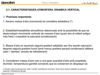 Departament de Ciències
Tema 2: Atmosfera se le ctivitat lo g se
2.1. CARACTERISTIQUES ATMOSFERA. DINAMICA VERTICAL
 Premises importants:
1. Ascens massa d’aire (convecció) es considera adiabàtica (*)
2. Estabilitat/Inestabilitat atmosfèrica relacionada amb la possibilitat de que es
desenvolupin moviments verticals de masses d’aire (quan aire al voltant estigui
més fred) i s’assoleixi la saturació (condensació)
3. Massa d’aire en ascensió seguirà gradient adiabàtic sec fins assolir saturació i
desprès seguirà gradient humit (amb menys gradient perquè condensació allibera
calor i “alenteix” procés de refredament)
4. Considerem massa d’aire com a una gran quantitat d’aire amb propietats
(humitat i temperatura) gairebé constants que es conserven en desplaçar-se
(*) Ascens amb conservació de: calor, humitat i quantitat de moviment. Quan tenim ascens adiabàtic es produeix
expansió i refredament del gas
 