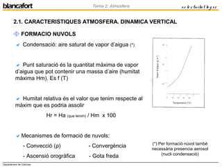 Departament de Ciències
Tema 2: Atmosfera se le ctivitat lo g se
2.1. CARACTERISTIQUES ATMOSFERA. DINAMICA VERTICAL
 FORMACIO NUVOLS
 Condensació: aire saturat de vapor d’aigua (*)
 Punt saturació és la quantitat màxima de vapor
d’aigua que pot contenir una massa d’aire (humitat
màxima Hm). Es f (T)
 Humitat relativa és el valor que tenim respecte al
màxim que es podria assolir
Hr = Ha (que tenim) / Hm x 100
Mecanismes de formació de nuvols:
- Convecció (ρ) - Convergència
- Ascensió orogràfica - Gota freda
(*) Per formació núvol també
necessària presencia aerosol
(nucli condensació)
 