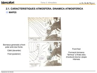 Departament de Ciències
Tema 2: Atmosfera se le ctivitat lo g se
2.1. CARACTERISTIQUES ATMOSFERA. DINAMICA ATMOSFERICA
 MAPES
Front fred
Formació borrasca
“tèrmica” a finals estiu
d’evolució diurna i plujes
intenses
Borrasca generada a front
polar amb dos fronts:
Càlid (davanter)
Fred (posterior)
 